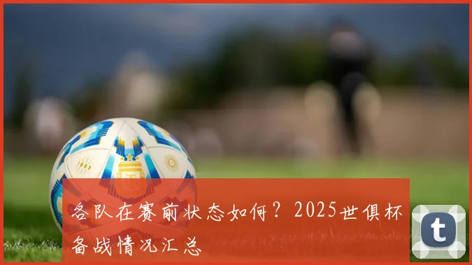 各队在赛前状态如何？2025世俱杯备战情况汇总