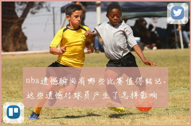 nba遗憾瞬间有哪些比赛值得铭记，这些遗憾对球员产生了怎样影响