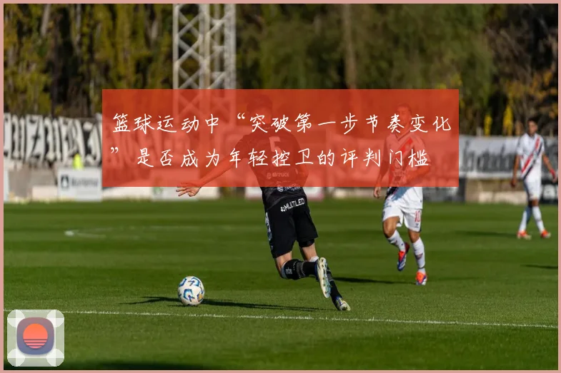 篮球运动中“突破第一步节奏变化”是否成为年轻控卫的评判门槛