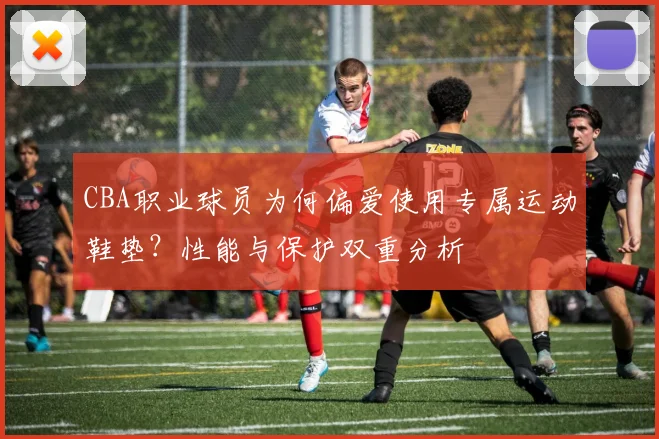 CBA职业球员为何偏爱使用专属运动鞋垫？性能与保护双重分析