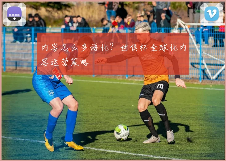 内容怎么多语化？世俱杯全球化内容运营策略