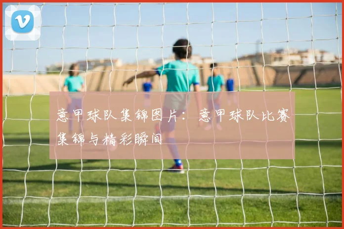 意甲球队集锦图片：意甲球队比赛集锦与精彩瞬间