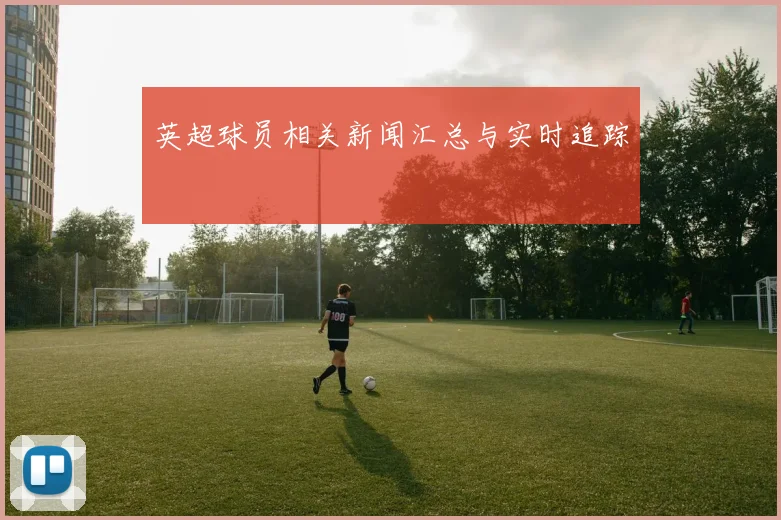 英超球员相关新闻汇总与实时追踪