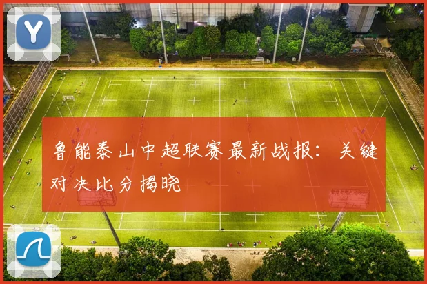 鲁能泰山中超联赛最新战报：关键对决比分揭晓